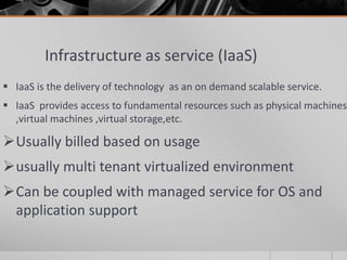 Infrastructure as service (IaaS)
 IaaS is the delivery of technology as an on demand scalable service.
 IaaS provides access to fundamental resources such as physical machines
,virtual machines ,virtual storage,etc.
Usually billed based on usage
usually multi tenant virtualized environment
Can be coupled with managed service for OS and
application support
 