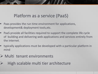 Platform as a service (PaaS)
 Paas provides the run time environment for applications,
development& deployment tools,etc.
 PaaS prvoide all facilities required to support the complete life cycle
of building and delivering web applications and services entirely from
the internet.
 typically applications must be developed with a particular platform in
mind
 Multi tenant environments
 High scalable multi tier architecture
 