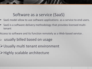 Software as a service (SaaS)
 SaaS model allow to use software applications as a service to end users.
 SaaS is a software delivery methodology that provides licensed multi-
tenant
Access to software and its function remotely as a Web-based service .
 usually billed based on usage
Usually multi tenant environment
Highly scalable architecture
 