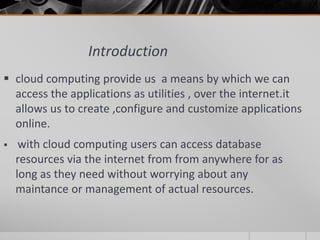 Introduction
 cloud computing provide us a means by which we can
access the applications as utilities , over the internet.it
allows us to create ,configure and customize applications
online.
 with cloud computing users can access database
resources via the internet from from anywhere for as
long as they need without worrying about any
maintance or management of actual resources.
 