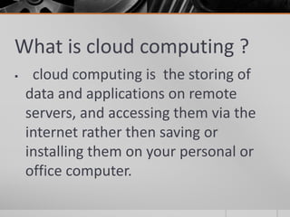 What is cloud computing ?
 cloud computing is the storing of
data and applications on remote
servers, and accessing them via the
internet rather then saving or
installing them on your personal or
office computer.
 
