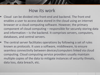 How its work
 Cloud can be divided into front-end and backend. The front end
enables a user to access data stored in the cloud using an internet
browser or a cloud computing software. However, the primary
component of cloud computing – responsible for securely storing data
and information – is the backend. It comprises servers, computers,
databases, and central servers.
 The central server facilitates operations by following a set of rules
known as protocols. It uses a software, middleware, to ensure
seamless connectivity between devices/computers linked via cloud
computing. Cloud computing service providers usually maintain
multiple copies of the data to mitigate instances of security threats,
data loss, data breach, etc.
 