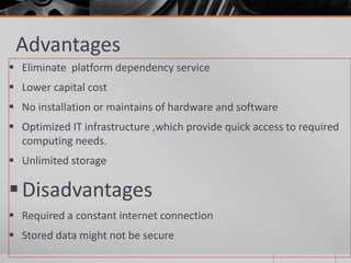 Advantages
 Eliminate platform dependency service
 Lower capital cost
 No installation or maintains of hardware and software
 Optimized IT infrastructure ,which provide quick access to required
computing needs.
 Unlimited storage
Disadvantages
 Required a constant internet connection
 Stored data might not be secure
 