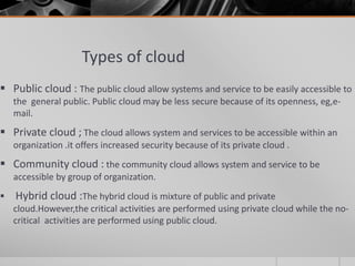 Types of cloud
 Public cloud : The public cloud allow systems and service to be easily accessible to
the general public. Public cloud may be less secure because of its openness, eg,e-
mail.
 Private cloud ; The cloud allows system and services to be accessible within an
organization .it offers increased security because of its private cloud .
 Community cloud : the community cloud allows system and service to be
accessible by group of organization.
 Hybrid cloud :The hybrid cloud is mixture of public and private
cloud.However,the critical activities are performed using private cloud while the no-
critical activities are performed using public cloud.
 