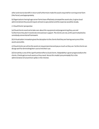 otherand receive benefitinreturnandfurthermore make the assetsrequiredforrunningserverfarm
(like force) usedappropriately.
b) Organizationshavinghuge serverfarmshave effectivelyconveyedthe assetsalso,togive cloud
administrationstheywouldrequire almostnospeculationandthe expense wouldbe steady.
2. CloudClients'perspective
(a) Cloudclientsneednottotake care aboutthe equipmentandprogrammingtheyuse and
furthermore theydon'tneedtobe stressedoversupport.The clients are not,atthispointattachedto
somebodyconventionalframework.
(b) Virtualizationinnovationgivesthe deceptiontothe clientsthattheyare havingeveryone of the
assetsaccessible.
c) Cloudclientscanutilize the assetsonrequestpremiseand payas much as theyuse.Sothe clientscan
designwell fordiminishingtheiruse tolimittheiruse.
(d) Versatilityisone of the significantbenefitstocloudclients.Adaptabilityisgivenprogressivelytothe
clients.Clientsgetasmuchassetsas theyneed.Hence thismodel consummatelyfitsinthe
administrationof uncommonspikesinthe interest.
 