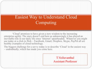 ‘Cloud’ promises to have given a new wisdom to the increasing
enterprise agility. The story doesn’t end here as unknowingly it has played an
inevitable role in our daily life since ‘Internet’ spearheaded. Whatever you might
use today at a click to flick – Facebook, Gmail, Dropbox, Skype, PayPal all are
healthy examples of cloud technology.
The biggest challenge for a savvy today is to describe ‘Cloud’ in the easiest way
– undoubtedly; which has made you come here.
Easiest Way to Understand Cloud
Computing
T.Veiluvanthal
Assistant Professor
 