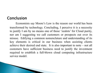 Conclusion
Economists say Moore’s Law is the reason our world has been
transformed by technology. Concluding, I perceive it is a necessity
to justify I am by no means one of those ‘zealots’ for Cloud purity,
nor am I suggesting we call customers or prospects out over its
misuse. Edifying a common nomenclature and understanding of its
key elements is critical in our business when assisting clients
achieve their desired end state. It is also important to note – not all
customers have sufficient business need to justify the investment
required to establish a full-blown cloud computing infrastructure
service model.
 