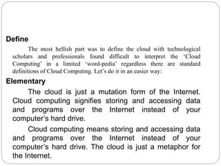 Define
The most hellish part was to define the cloud with technological
scholars and professionals found difficult to interpret the ‘Cloud
Computing’ in a limited ‘word-pedia’ regardless there are standard
definitions of Cloud Computing. Let’s do it in an easier way:
Elementary
The cloud is just a mutation form of the Internet.
Cloud computing signifies storing and accessing data
and programs over the Internet instead of your
computer’s hard drive.
Cloud computing means storing and accessing data
and programs over the Internet instead of your
computer’s hard drive. The cloud is just a metaphor for
the Internet.
 