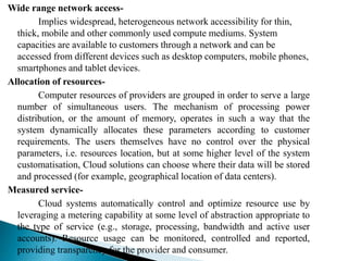 Wide range network access-
Implies widespread, heterogeneous network accessibility for thin,
thick, mobile and other commonly used compute mediums. System
capacities are available to customers through a network and can be
accessed from different devices such as desktop computers, mobile phones,
smartphones and tablet devices.
Allocation of resources-
Computer resources of providers are grouped in order to serve a large
number of simultaneous users. The mechanism of processing power
distribution, or the amount of memory, operates in such a way that the
system dynamically allocates these parameters according to customer
requirements. The users themselves have no control over the physical
parameters, i.e. resources location, but at some higher level of the system
customatisation, Cloud solutions can choose where their data will be stored
and processed (for example, geographical location of data centers).
Measured service-
Cloud systems automatically control and optimize resource use by
leveraging a metering capability at some level of abstraction appropriate to
the type of service (e.g., storage, processing, bandwidth and active user
accounts). Resource usage can be monitored, controlled and reported,
providing transparency for the provider and consumer.
 