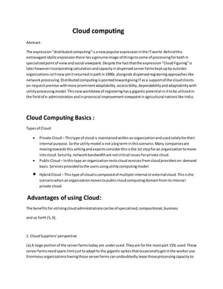 Cloud computing
Abstract:
The expression"distributedcomputing"isanew popularexpressioninthe ITworld.Behindthis
extravagantidyllicexpressionthere liesagenuineimage of thingstocome of processingforbothin
specializedpointof view andsocial viewpoint.Despite the factthatthe expression"CloudFiguring"is
laterhoweverincorporatingcalculationandcapacityindispersedserverfarmskeptupbyoutsider
organizations isn'tnewyetitreturnedinpathin1990s alongside dispersedregisteringapproacheslike
networkprocessing.DistributedcomputingispointedtowardgivingITasa supportof the cloudclients
on-requestpremise withmore prominentadaptability,accessibility,dependabilityandadaptabilitywith
utilityprocessingmodel.Thisnewworldview of registeringhasa giganticpotential inittobe utilizedin
the fieldof e-administrationandinprovincial improvementviewpointinagricultural nationslike India.
Cloud Computing Basics :
Typesof Cloud:
 Private Cloud – Thistype of cloudis maintainedwithinanorganizationandusedsolelyfortheir
internal purpose.Sothe utilitymodel isnotabigterm inthisscenario.Many companiesare
movingtowardsthis settingandexpertsconsiderthisisthe 1st stepforan organizationtomove
intocloud.Security,networkbandwidthare notcritical issuesforprivate cloud.
 PublicCloud – Inthistype an organizationrentscloudservicesfromcloudproviderson-demand
basis.Servicesprovidedtothe usersusingutilitycomputingmodel.
 HybridCloud – This type of cloudiscomposedof multiple internal orexternalcloud.Thisisthe
scenariowhenanorganizationmovestopubliccloudcomputingdomainfromitsinternal
private cloud.
Advantages of using Cloud:
The benefitsforutilizingcloudadministrationscanbe of specialized,compositional,business
and so forth[5, 6].
1. CloudSuppliers'perspective
(a) A large portionof the serverfarmstoday are underused.Theyare forthe mostpart 15% used.These
serverfarmsneedspare limitjusttoadaptto the giganticspikesthatoccasionallygetinthe workeruse.
Enormousorganizationshavingthose serverfarmscanundoubtedlylease thoseprocessingcapacityto
 