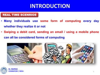 INTRODUCTION
• Many individuals use some form of computing every day
whether they realize it or not
• Swiping a debit card, sending an email / using a mobile phone
can all be considered forms of computing
5
Dr. NGPASC
COIMBATORE | INDIA
REAL TIME SCENRIOS
 
