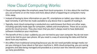How Cloud Computing Works:
• Cloud computing takes the emphasis away from local computers. It is less about the machine
you use at home or on the move and more about what is happening on computers many
miles away.
• Instead of having to store information on your PC, smartphone or tablet, your data can be
kept remotely. It will then be made available to any device that is capable of reading it.
• Typically, most cloud computing is conducted via a web browser but there are other ways,
including specially-made apps for computers, tablets and smartphones. These act as access
points for cloud services. They also mean that you don’t always need to have dedicated
software installed on your machines.
• The benefit of this is clear: suddenly you are not tied to your own computer. You do not even
need to be tied to your own phone. All you need is a way of accessing the data and that be
done from any machine.
• this differs from traditional computing because you do not need portable storage media nor
are you relying on how robust or fast your machine is. With cloud computing, you are seeing
programs and data being managed and provided as a service over the internet and it opens
up many possibilities.
 