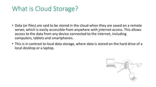 What is Cloud Storage?
• Data (or files) are said to be stored in the cloud when they are saved on a remote
server, which is easily accessible from anywhere with internet access. This allows
access to the data from any device connected to the internet, including
computers, tablets and smartphones.
• This is in contrast to local data storage, where data is stored on the hard drive of a
local desktop or a laptop.
 