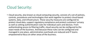 Cloud Security:
• Cloud security, also known as cloud computing security, consists of a set of policies,
controls, procedures and technologies that work together to protect cloud-based
systems, data, and infrastructure. These security measures are configured to
protect cloud data, support regulatory compliance and protect customers' privacy
as well as setting authentication rules for individual users and devices. From
authenticating access to filtering traffic, cloud security can be configured to the
exact needs of the business. And because these rules can be configured and
managed in one place, administration overheads are reduced and IT teams
empowered to focus on other areas of the business.
 