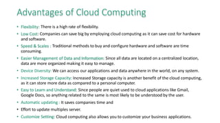 Advantages of Cloud Computing
• Flexibility: There is a high rate of flexibility.
• Low Cost: Companies can save big by employing cloud computing as it can save cost for hardware
and software.
• Speed & Scales : Traditional methods to buy and configure hardware and software are time
consuming.
• Easier Management of Data and Information: Since all data are located on a centralized location,
data are more organized making it easy to manage.
• Device Diversity: We can access our applications and data anywhere in the world, on any system.
• Increased Storage Capacity: Increased Storage capacity is another benefit of the cloud computing,
as it can store more data as compared to a personal computer.
• Easy to Learn and Understand: Since people are quiet used to cloud applications like Gmail,
Google Docs, so anything related to the same is most likely to be understood by the user.
• Automatic updating : It saves companies time and
• Effort to update multiples server.
• Customize Setting: Cloud computing also allows you to customize your business applications.
 