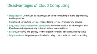 Disadvantages of Cloud Computing
• Dependency: One major disadvantages of cloud computing is user’s dependency
on the provider.
• Risk: Cloud computing services means taking services from remote servers.
• Requires a Constant Internet Connections: The most obvious disadvantage is that
Cloud computing completely relies on network connections.
• Security: Security and privacy are the biggest concerns about cloud computing.
• Migration Issue: Migration problem is also a big concern about cloud computing.
 