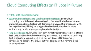 Cloud Computing Effects on IT Jobs in Future
• IT Jobs with Reduced Demand
• System Administrators and Database Administrators: Since cloud
computing remotely centralizes networks, the need for in-house system
and database administrators will decrease. However, IT professionals with
this experience will likely be sought after by cloud providers as more
business rely on cloud computing for administration.
• Help Desk Support: As with select administrative positions, the role of help
desk personnel will not be completely eliminated. It is likely that both help
desk and system support staff positions will taper off internally as
companies relocate to the cloud, but will develop within remote cloud
service providers
 