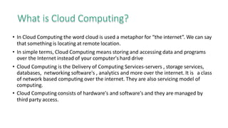 What is Cloud Computing?
• In Cloud Computing the word cloud is used a metaphor for “the internet”. We can say
that something is locating at remote location.
• In simple terms, Cloud Computing means storing and accessing data and programs
over the Internet instead of your computer's hard drive
• Cloud Computing is the Delivery of Computing Services-servers , storage services,
databases, networking software's , analytics and more over the internet. It is a class
of network based computing over the internet. They are also servicing model of
computing.
• Cloud Computing consists of hardware's and software's and they are managed by
third party access.
 