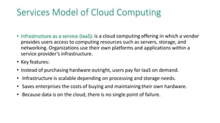 Services Model of Cloud Computing
• Infrastructure as a service (IaaS): is a cloud computing offering in which a vendor
provides users access to computing resources such as servers, storage, and
networking. Organizations use their own platforms and applications within a
service provider’s infrastructure.
• Key features:
• Instead of purchasing hardware outright, users pay for IaaS on demand.
• Infrastructure is scalable depending on processing and storage needs.
• Saves enterprises the costs of buying and maintaining their own hardware.
• Because data is on the cloud, there is no single point of failure.
 