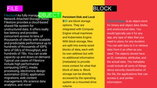 FILE BLOCK
OBJECT
Filestore! As fully managed
Network Attached Storage (NAS),
Filestore provides a cloud-based
shared file system for
unstructured data. It offers really
low latency and provides
concurrent access to tens of
thousands of clients with scalable
and predictable performance up to
hundreds of thousands of IOPS,
tens of GB/s of throughput, and
hundreds of TBs. You can scale
capacity up and down on-demand.
Typical use cases of Filestore
include high performance
computing (HPC), media
processing, electronics design
automation (EDA), application
migrations, web content
management, life science data
analytics, and more!
Persistent Disk and Local
SSD are block storage
options. They are
integrated with Compute
Engine virtual machines
and Kubernetes Engine.
With block storage, files
are split into evenly sized
blocks of data, each with
its own address but with
no additional information
(metadata) to provide
more context for what that
block of data is. Block
storage can be directly
accessed by the operating
system as a mounted drive
volume.
Cloud Storage is an object store
for binary and object data, blobs,
and unstructured data. You
would typically use it for any
app, any type of data that you
need to store, for any duration.
You can add data to it or retrieve
data from it as often as you
need. The objects stored have
an ID, metadata, attributes, and
the actual data. The metadata
could include all sorts of things
about security classification of
the file, the applications that can
access it, and similar
information.
 