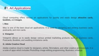 #1. Art Applications
Cloud computing offers various art applications for quickly and easily design attractive cards,
booklets, and images.
i. Moo
Moo is one of the best cloud art applications. It is used for designing and printing business cards,
postcards, and mini cards.
ii. Vistaprint
Vistaprint allows us to easily design various printed marketing products such as business cards,
Postcards, Booklets, and wedding invitations cards.
iii. Adobe Creative Cloud
Adobe creative cloud is made for designers, artists, filmmakers, and other creative professionals. It is
a suite of apps which includes PhotoShop image editing programming, Illustrator, InDesign
 