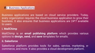 #2. Business Applications
Business applications are based on cloud service providers. Today,
every organization requires the cloud business application to grow their
business. It also ensures that business applications are 24*7 available
to users.
i. MailChimp
MailChimp is an email publishing platform which provides various
options to design, send, and save templates for emails.
ii. Salesforce
Salesforce platform provides tools for sales, service, marketing, e-
commerce, and more. It also provides a cloud development platform.
 