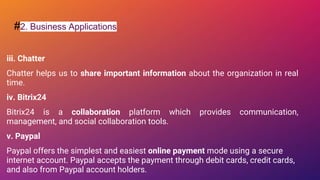 #2. Business Applications
iii. Chatter
Chatter helps us to share important information about the organization in real
time.
iv. Bitrix24
Bitrix24 is a collaboration platform which provides communication,
management, and social collaboration tools.
v. Paypal
Paypal offers the simplest and easiest online payment mode using a secure
internet account. Paypal accepts the payment through debit cards, credit cards,
and also from Paypal account holders.
 