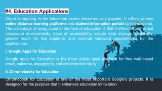 #4. Education Applications
Cloud computing in the education sector becomes very popular. It offers various
online distance learning platforms and student information portals to the students.
The advantage of using cloud in the field of education is that it offers strong virtual
classroom environments, Ease of accessibility, secure data storage, scalability,
greater reach for the students, and minimal hardware requirements for the
applications.
i. Google Apps for Education
Google Apps for Education is the most widely used platform for free web-based
email, calendar, documents, and collaborative study.
ii. Chromebooks for Education
Chromebook for Education is one of the most important Google's projects. It is
designed for the purpose that it enhances education innovation.
 