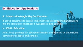 #4. Education Applications
iii. Tablets with Google Play for Education
It allows educators to quickly implement the latest technology solutions
into the classroom and make it available to their students.
iv. AWS in Education
AWS cloud provides an education-friendly environment to universities,
community colleges, and schools.
 