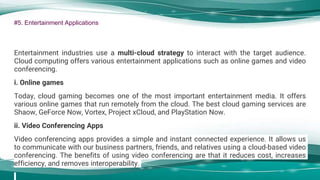 #5. Entertainment Applications
Entertainment industries use a multi-cloud strategy to interact with the target audience.
Cloud computing offers various entertainment applications such as online games and video
conferencing.
i. Online games
Today, cloud gaming becomes one of the most important entertainment media. It offers
various online games that run remotely from the cloud. The best cloud gaming services are
Shaow, GeForce Now, Vortex, Project xCloud, and PlayStation Now.
ii. Video Conferencing Apps
Video conferencing apps provides a simple and instant connected experience. It allows us
to communicate with our business partners, friends, and relatives using a cloud-based video
conferencing. The benefits of using video conferencing are that it reduces cost, increases
efficiency, and removes interoperability.
 