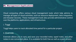 #6. Management Applications
Cloud computing offers various cloud management tools which help admins to
manage all types of cloud activities, such as resource deployment, data integration,
and disaster recovery. These management tools also provide administrative control
over the platforms, applications, and infrastructure.
i. Toggl
Toggl helps users to track allocated time period for a particular project.
ii. Evernote
Evernote allows you to sync and save your recorded notes, typed notes, and other
notes in one convenient place. It is available for both free as well as a paid version.
 