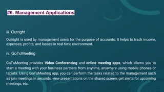 #6. Management Applications
iii. Outright
Outright is used by management users for the purpose of accounts. It helps to track income,
expenses, profits, and losses in real-time environment.
iv. GoToMeeting
GoToMeeting provides Video Conferencing and online meeting apps, which allows you to
start a meeting with your business partners from anytime, anywhere using mobile phones or
tablets. Using GoToMeeting app, you can perform the tasks related to the management such
as join meetings in seconds, view presentations on the shared screen, get alerts for upcoming
meetings, etc.
 