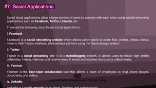 #7. Social Applications
Social cloud applications allow a large number of users to connect with each other using social networking
applications such as Facebook, Twitter, Linkedln, etc.
There are the following cloud based social applications -
i. Facebook
Facebook is a social networking website which allows active users to share files, photos, videos, status,
more to their friends, relatives, and business partners using the cloud storage system.
ii. Twitter
Twitter is a social networking site. It is a microblogging system. It allows users to follow high profile
celebrities, friends, relatives, and receive news. It sends and receives short posts called tweets.
iii. Yammer
Yammer is the best team collaboration tool that allows a team of employees to chat, share images,
documents, and videos.
iv. LinkedIn
 
