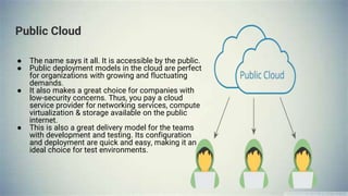 Public Cloud
● The name says it all. It is accessible by the public.
● Public deployment models in the cloud are perfect
for organizations with growing and fluctuating
demands.
● It also makes a great choice for companies with
low-security concerns. Thus, you pay a cloud
service provider for networking services, compute
virtualization & storage available on the public
internet.
● This is also a great delivery model for the teams
with development and testing. Its configuration
and deployment are quick and easy, making it an
ideal choice for test environments.
 