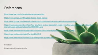 References
https://www.hpe.com/us/en/what-is/data-storage.html
https://www.caringo.com/blog/back-basics-object-storage
https://cloud.google.com/blog/topics/developers-practitioners/map-storage-options-google-cloud
https://www.businessinsider.in/tech/how-to/what-is-a-cloud-application-heres-everything-you-need-to-know-about-the-
internet-based-software/articleshow/80697654.cms
https://www.rishabhsoft.com/blog/basics-of-cloud-computing-deployment-and-service-models
https://www.youtube.com/watch?v=boY2i6qhPr8
https://www.milesweb.in/hosting/cloud-hosting/what-is-public-cloud
Feedback:
Email: drsumi@manuu.edu.in
 