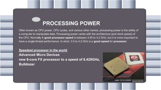 PROCESSING POWER
Often known as CPU power, CPU cycles, and various other names, processing power is the ability of
a computer to manipulate data. Processing power varies with the architecture (and clock speed) of
the CPU. Normally A good processor speed is between 3.50 to 4.2 GHz, but it is more important to
have a single-thread performance. In short, 3.5 to 4.2 GHz is a good speed for processor.
Speedest processor in the world
Advanced Micro Devices
new 8-core FX processor to a speed of 8.429GHz,
Bulldozer
 