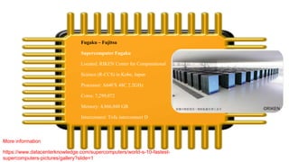Fugaku – Fujitsu
Supercomputer Fugaku
Located: RIKEN Center for Computational
Science (R-CCS) in Kobe, Japan
Processor: A64FX 48C 2.2GHz
Cores: 7,299,072
Memory: 4,866,048 GB
Interconnect: Tofu interconnect D
More information
https://www.datacenterknowledge.com/supercomputers/world-s-10-fastest-
supercomputers-pictures/gallery?slide=1
 