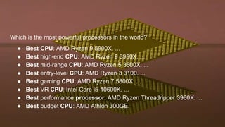 Which is the most powerful processors in the world?
● Best CPU: AMD Ryzen 9 5900X. ...
● Best high-end CPU: AMD Ryzen 9 3950X. ...
● Best mid-range CPU: AMD Ryzen 5 3600X. ...
● Best entry-level CPU: AMD Ryzen 3 3100. ...
● Best gaming CPU: AMD Ryzen 7 5800X. ...
● Best VR CPU: Intel Core i5-10600K. ...
● Best performance processor: AMD Ryzen Threadripper 3960X. ...
● Best budget CPU: AMD Athlon 300GE.
 
