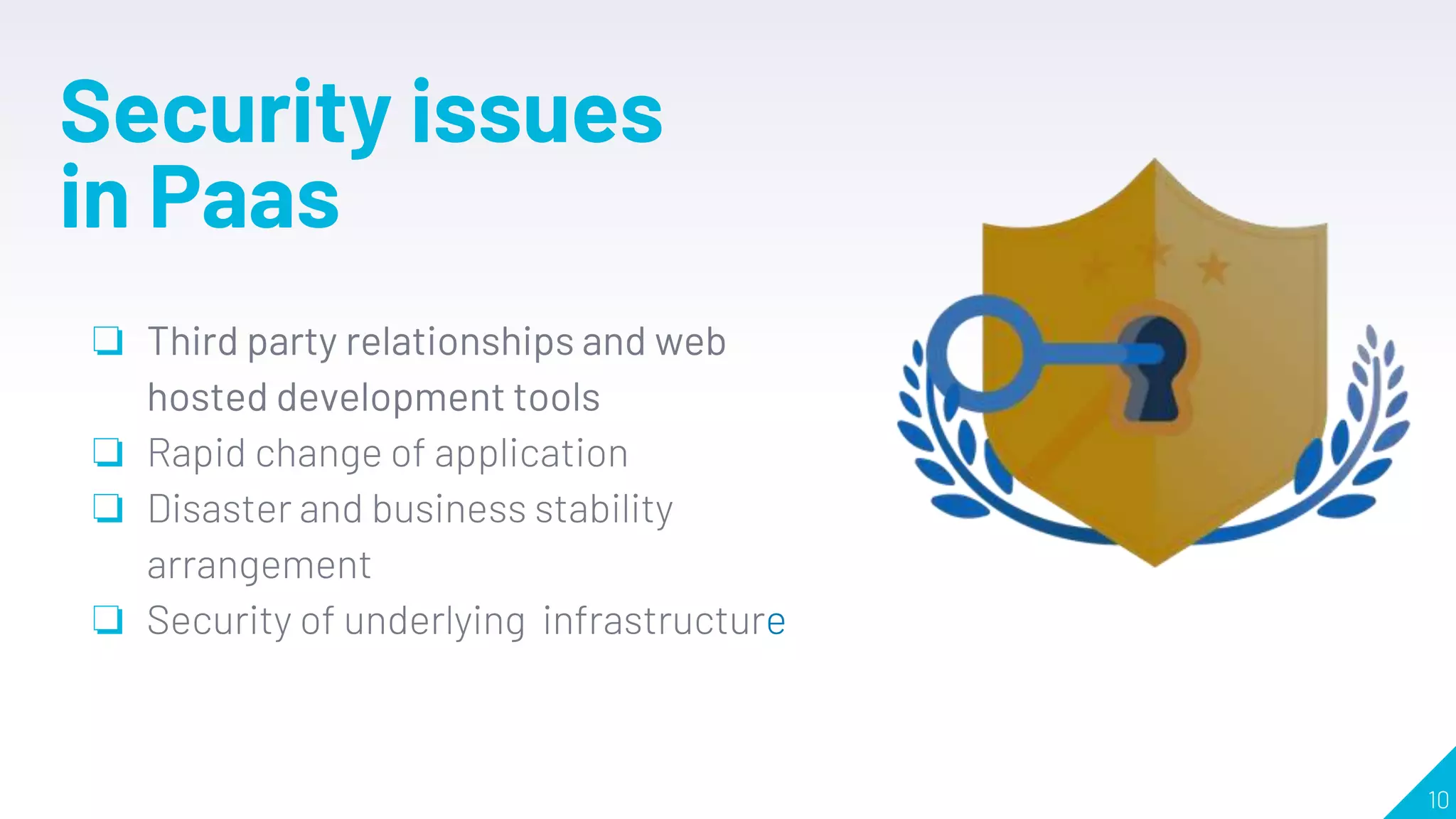 10
Security issues
in Paas
❏ Third party relationships and web
hosted development tools
❏ Rapid change of application
❏ Disaster and business stability
arrangement
❏ Security of underlying infrastructure
 