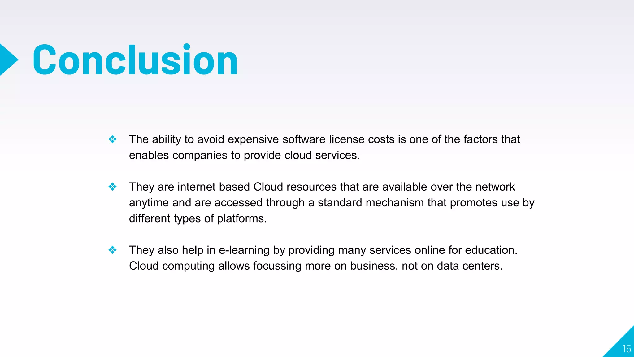 15
Conclusion
❖ The ability to avoid expensive software license costs is one of the factors that
enables companies to provide cloud services.
❖ They are internet based Cloud resources that are available over the network
anytime and are accessed through a standard mechanism that promotes use by
different types of platforms.
❖ They also help in e-learning by providing many services online for education.
Cloud computing allows focussing more on business, not on data centers.
 