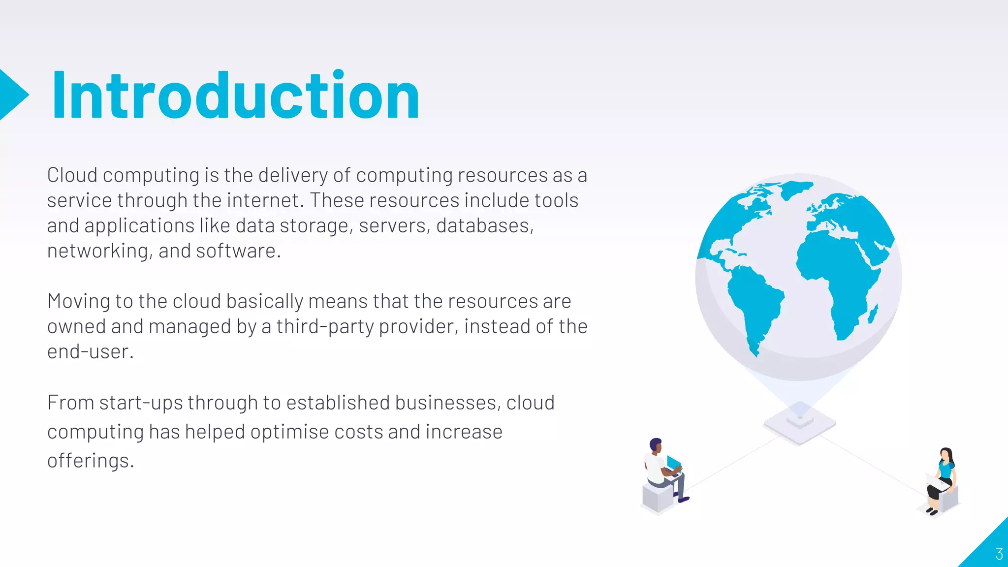 Introduction
3
Cloud computing is the delivery of computing resources as a
service through the internet. These resources include tools
and applications like data storage, servers, databases,
networking, and software.
Moving to the cloud basically means that the resources are
owned and managed by a third-party provider, instead of the
end-user.
From start-ups through to established businesses, cloud
computing has helped optimise costs and increase
offerings.
 