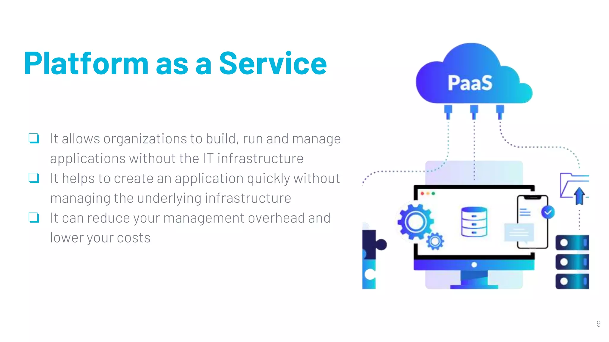 Platform as a Service
❏ It allows organizations to build, run and manage
applications without the IT infrastructure
❏ It helps to create an application quickly without
managing the underlying infrastructure
❏ It can reduce your management overhead and
lower your costs
9
 