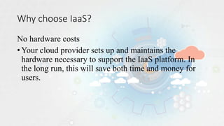 Why choose IaaS?
No hardware costs
•Your cloud provider sets up and maintains the
hardware necessary to support the IaaS platform. In
the long run, this will save both time and money for
users.
 