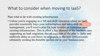 What to consider when moving to IaaS?
Plan what to do with existing infrastructure
• Unless you're engaging in a 'lift and shift' operation where an IaaS
provider essentially buys your infrastructure and takes over its
management, you'll need a plan for how to retire or repurpose your
existing infrastructure. This is often a key element of the business case
supporting an IaaS migration, but an easy part of the plan to defer and
endlessly delay as you focus on migration to the new infrastructure,
ultimately eroding the benefits spelled out in your business case.
 