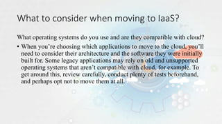 What to consider when moving to IaaS?
What operating systems do you use and are they compatible with cloud?
• When you’re choosing which applications to move to the cloud, you’ll
need to consider their architecture and the software they were initially
built for. Some legacy applications may rely on old and unsupported
operating systems that aren’t compatible with cloud, for example. To
get around this, review carefully, conduct plenty of tests beforehand,
and perhaps opt not to move them at all.
 