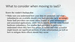 What to consider when moving to IaaS?
Know the vendor's backup plan
• Make sure you understand how your data are protected, and what
redundancies are available should your IaaS provider have an outage.
Some IaaS providers can create entire 'copies' of your infrastructure
and associated applications, while others merely provide some limited
hardware redundancy. For smaller IaaS providers in particular,
understand where they have key points of failure and what scenarios
might knock out significant portions of your infrastructure, as well as
how to mitigate these effects should they occur.
 