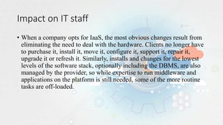 Impact on IT staff
• When a company opts for IaaS, the most obvious changes result from
eliminating the need to deal with the hardware. Clients no longer have
to purchase it, install it, move it, configure it, support it, repair it,
upgrade it or refresh it. Similarly, installs and changes for the lowest
levels of the software stack, optionally including the DBMS, are also
managed by the provider, so while expertise to run middleware and
applications on the platform is still needed, some of the more routine
tasks are off-loaded.
 