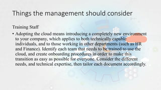 Things the management should consider
Training Staff
• Adopting the cloud means introducing a completely new environment
to your company, which applies to both technically capable
individuals, and to those working in other departments (such as HR
and Finance). Identify each team that needs to be trained to use the
cloud, and create onboarding procedures in order to make this
transition as easy as possible for everyone. Consider the different
needs, and technical expertise, then tailor each document accordingly.
 