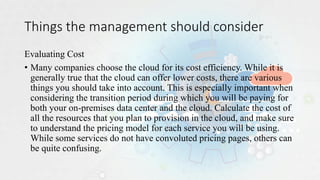 Things the management should consider
Evaluating Cost
• Many companies choose the cloud for its cost efficiency. While it is
generally true that the cloud can offer lower costs, there are various
things you should take into account. This is especially important when
considering the transition period during which you will be paying for
both your on-premises data center and the cloud. Calculate the cost of
all the resources that you plan to provision in the cloud, and make sure
to understand the pricing model for each service you will be using.
While some services do not have convoluted pricing pages, others can
be quite confusing.
 