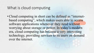 What is cloud computing
•Cloud computing in short can be defined as “internet-
based computing”, which makes users able to access
software applications whenever they need without
worrying about storage or power. In today’s modern
era, cloud computing has become a very interesting
technology, providing services to its users on demand
over the internet.
 